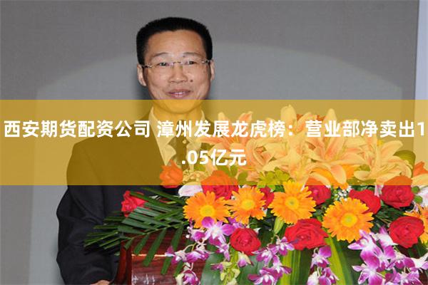 西安期货配资公司 漳州发展龙虎榜：营业部净卖出1.05亿元
