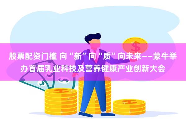 股票配资门槛 向“新”向“质”向未来——蒙牛举办首届乳业科技及营养健康产业创新大会