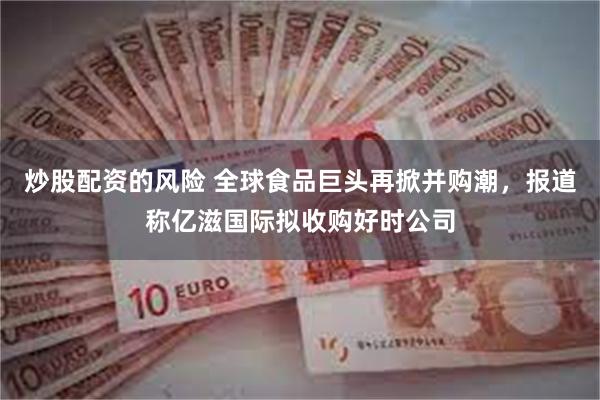 炒股配资的风险 全球食品巨头再掀并购潮，报道称亿滋国际拟收购好时公司