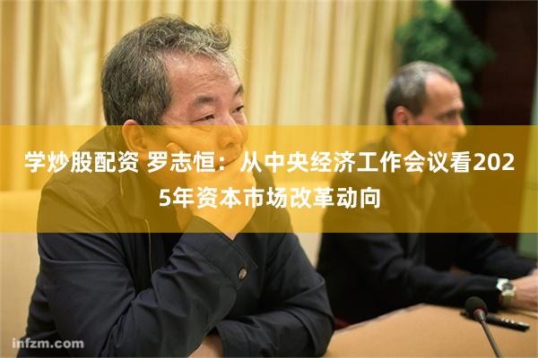 学炒股配资 罗志恒：从中央经济工作会议看2025年资本市场改革动向