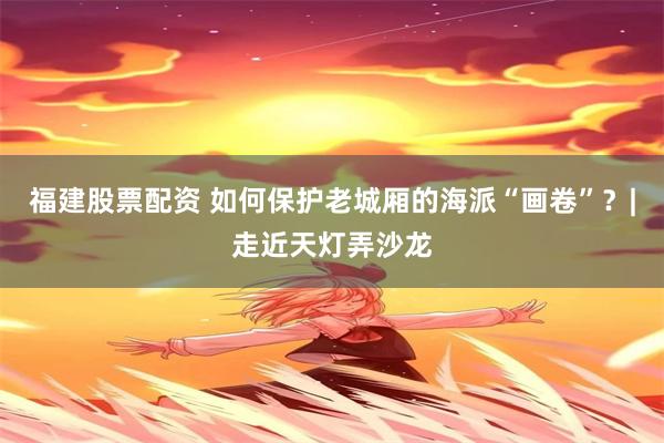 福建股票配资 如何保护老城厢的海派“画卷”？|走近天灯弄沙龙