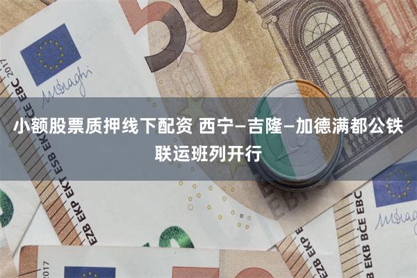 小额股票质押线下配资 西宁—吉隆—加德满都公铁联运班列开行