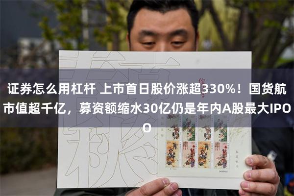证券怎么用杠杆 上市首日股价涨超330%！国货航市值超千亿，募资额缩水30亿仍是年内A股最大IPO