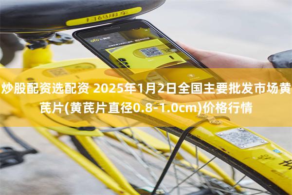 炒股配资选配资 2025年1月2日全国主要批发市场黄芪片(黄芪片直径0.8-1.0cm)价格行情