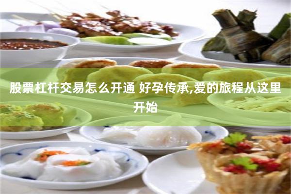 股票杠杆交易怎么开通 好孕传承,爱的旅程从这里开始