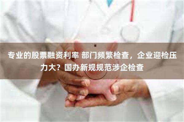 专业的股票融资利率 部门频繁检查，企业迎检压力大？国办新规规范涉企检查