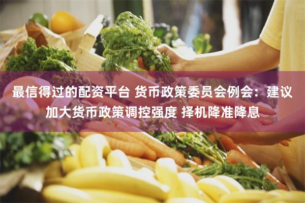 最信得过的配资平台 货币政策委员会例会：建议加大货币政策调控强度 择机降准降息