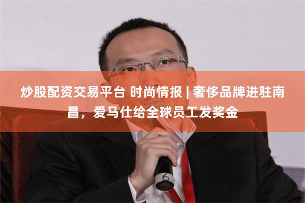炒股配资交易平台 时尚情报 | 奢侈品牌进驻南昌，爱马仕给全球员工发奖金