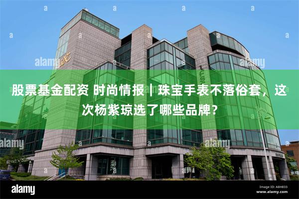 股票基金配资 时尚情报｜珠宝手表不落俗套，这次杨紫琼选了哪些品牌？