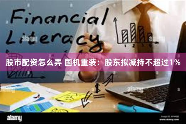 股市配资怎么弄 国机重装：股东拟减持不超过1%