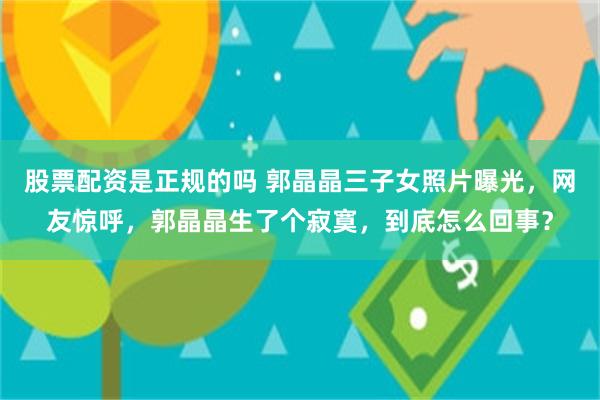 股票配资是正规的吗 郭晶晶三子女照片曝光，网友惊呼，郭晶晶生了个寂寞，到底怎么回事？