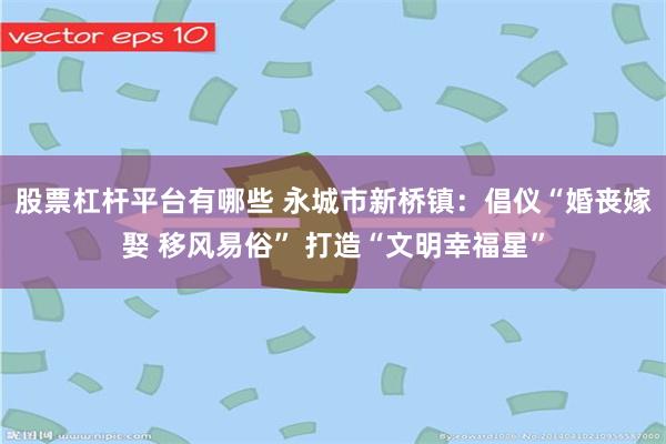 股票杠杆平台有哪些 永城市新桥镇：倡仪“婚丧嫁娶 移风易俗” 打造“文明幸福星”