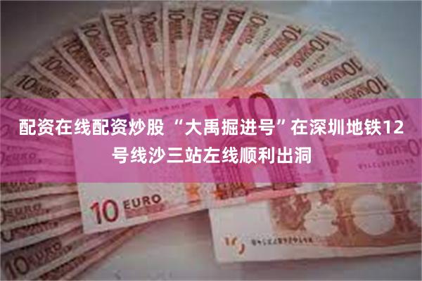 配资在线配资炒股 “大禹掘进号”在深圳地铁12号线沙三站左线顺利出洞