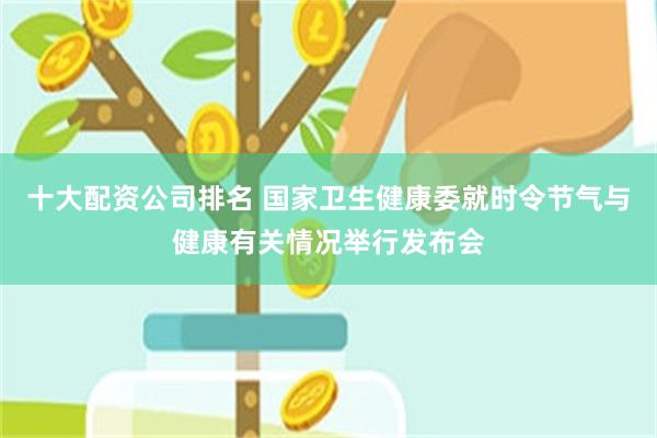 十大配资公司排名 国家卫生健康委就时令节气与健康有关情况举行发布会