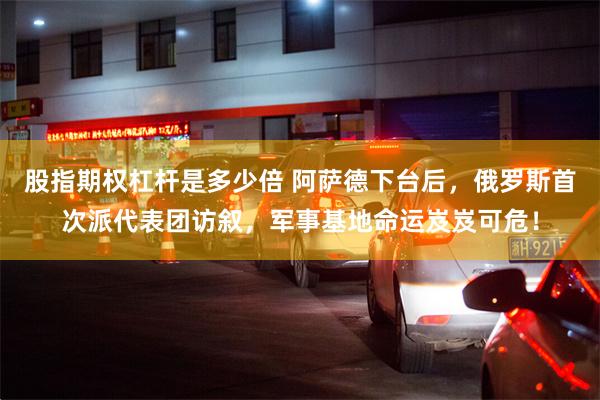 股指期权杠杆是多少倍 阿萨德下台后，俄罗斯首次派代表团访叙，军事基地命运岌岌可危！