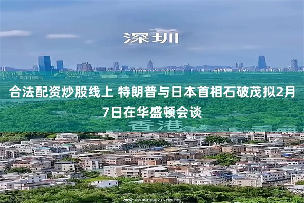 合法配资炒股线上 特朗普与日本首相石破茂拟2月7日在华盛顿会谈