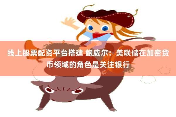 线上股票配资平台搭建 鲍威尔：美联储在加密货币领域的角色是关注银行