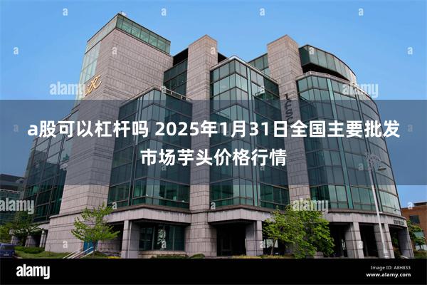 a股可以杠杆吗 2025年1月31日全国主要批发市场芋头价格行情