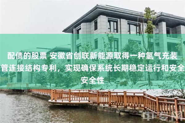 配债的股票 安徽省创联新能源取得一种氢气充装软管连接结构专利，实现确保系统长期稳定运行和安全性