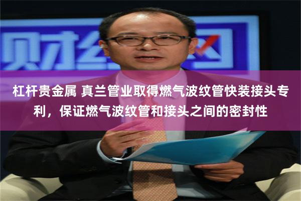 杠杆贵金属 真兰管业取得燃气波纹管快装接头专利，保证燃气波纹管和接头之间的密封性
