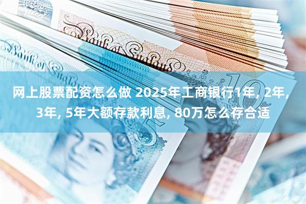 网上股票配资怎么做 2025年工商银行1年, 2年, 3年, 5年大额存款利息, 80万怎么存合适