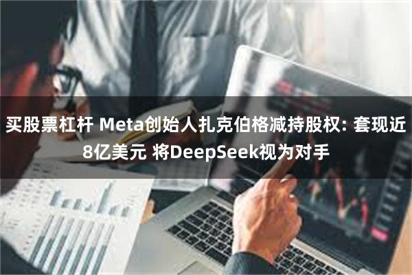 买股票杠杆 Meta创始人扎克伯格减持股权: 套现近8亿美元 将DeepSeek视为对手