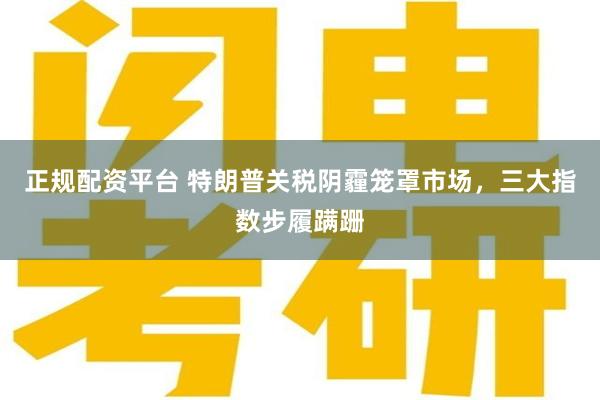 正规配资平台 特朗普关税阴霾笼罩市场，三大指数步履蹒跚