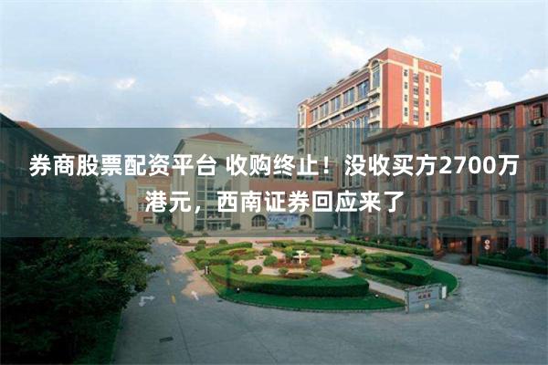 券商股票配资平台 收购终止！没收买方2700万港元，西南证券回应来了