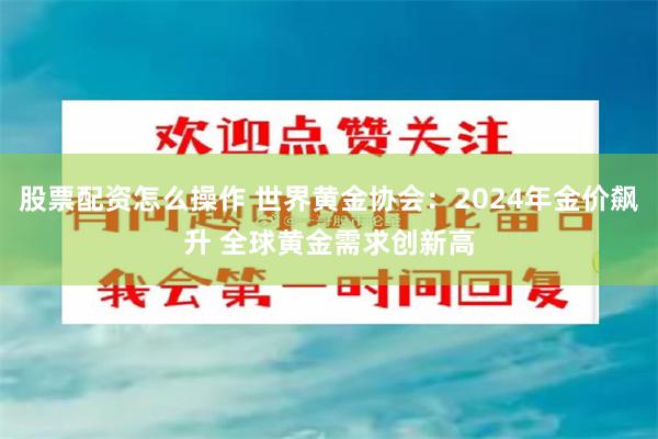 股票配资怎么操作 世界黄金协会：2024年金价飙升 全球黄金需求创新高