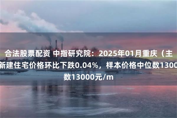 合法股票配资 中指研究院：2025年01月重庆（主城区）新建住宅价格环比下跌0.04%，样本价格中位数13000元/m