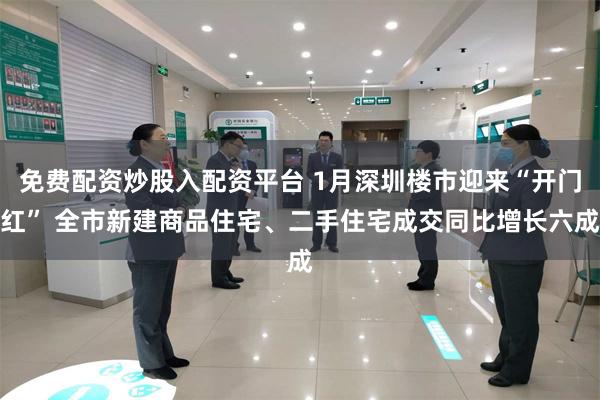 免费配资炒股入配资平台 1月深圳楼市迎来“开门红” 全市新建商品住宅、二手住宅成交同比增长六成