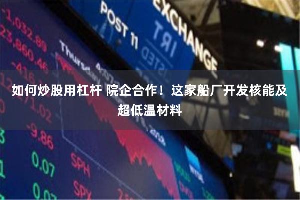 如何炒股用杠杆 院企合作！这家船厂开发核能及超低温材料