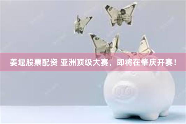 姜堰股票配资 亚洲顶级大赛，即将在肇庆开赛！