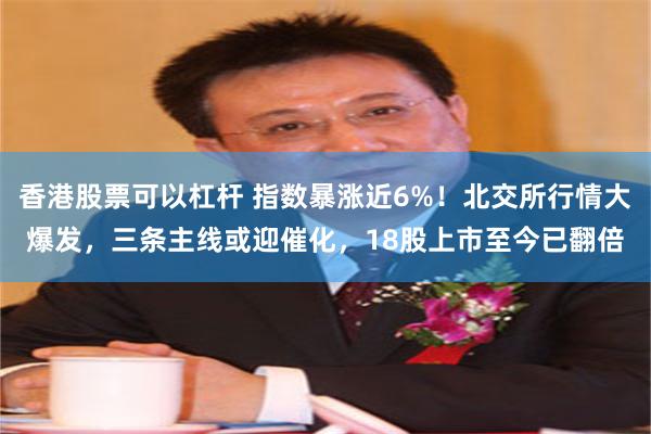 香港股票可以杠杆 指数暴涨近6%！北交所行情大爆发，三条主线或迎催化，18股上市至今已翻倍