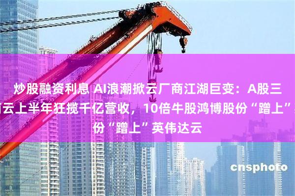 炒股融资利息 AI浪潮掀云厂商江湖巨变:A股三大运营商云上半年狂揽千亿营收,10倍牛股鸿博股份“蹭上”英伟达云