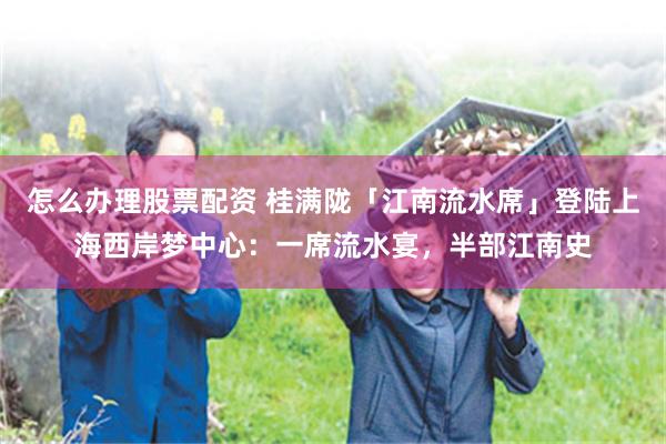 怎么办理股票配资 桂满陇「江南流水席」登陆上海西岸梦中心：一席流水宴，半部江南史
