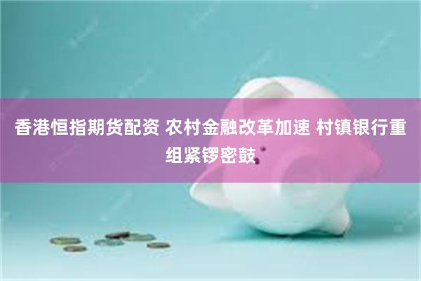 香港恒指期货配资 农村金融改革加速 村镇银行重组紧锣密鼓