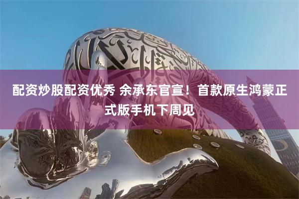 配资炒股配资优秀 余承东官宣！首款原生鸿蒙正式版手机下周见