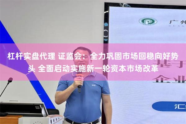 杠杆实盘代理 证监会：全力巩固市场回稳向好势头 全面启动实施新一轮资本市场改革