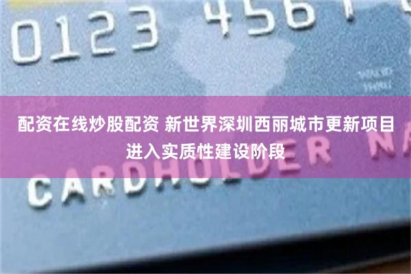 配资在线炒股配资 新世界深圳西丽城市更新项目进入实质性建设阶段
