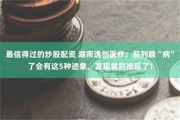 最信得过的炒股配资 湖南逸创医疗：前列腺“病”了会有这5种迹象，发现就别拖延了！