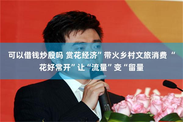 可以借钱炒股吗 赏花经济”带火乡村文旅消费 “花好常开”让“流量”变“留量