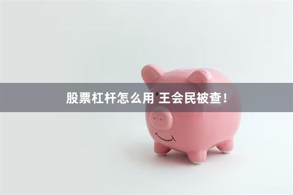股票杠杆怎么用 王会民被查！