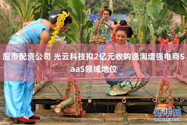 股市配资公司 光云科技拟2亿元收购逸淘增强电商SaaS领域地位