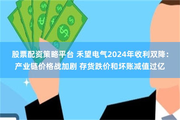 股票配资策略平台 禾望电气2024年收利双降：产业链价格战加剧 存货跌价和坏账减值过亿