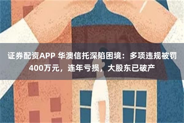 证券配资APP 华澳信托深陷困境：多项违规被罚400万元，连年亏损，大股东已破产
