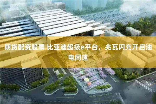 期货配资股票 比亚迪超级e平台，兆瓦闪充开启油电同速
