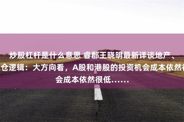 炒股杠杆是什么意思 睿郡王晓明最新详谈地产、市场与调仓逻辑：大方向看，A股和港股的投资机会成本依然很低……
