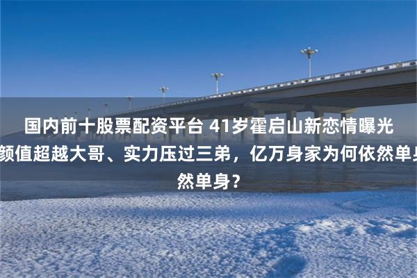国内前十股票配资平台 41岁霍启山新恋情曝光，颜值超越大哥、实力压过三弟，亿万身家为何依然单身？