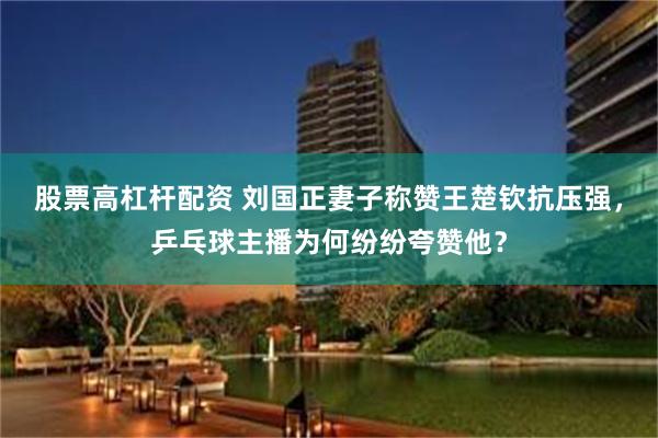股票高杠杆配资 刘国正妻子称赞王楚钦抗压强，乒乓球主播为何纷纷夸赞他？